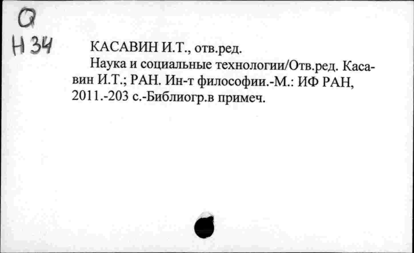 ﻿КАСАВИН И.Т., отв.ред.
Наука и социальные технологии/Отв.ред. Каса-вин И.Т.; РАН. Ин-т философии.-М.: ИФ РАН, 2011.-203 с.-Библиогр.в примеч.